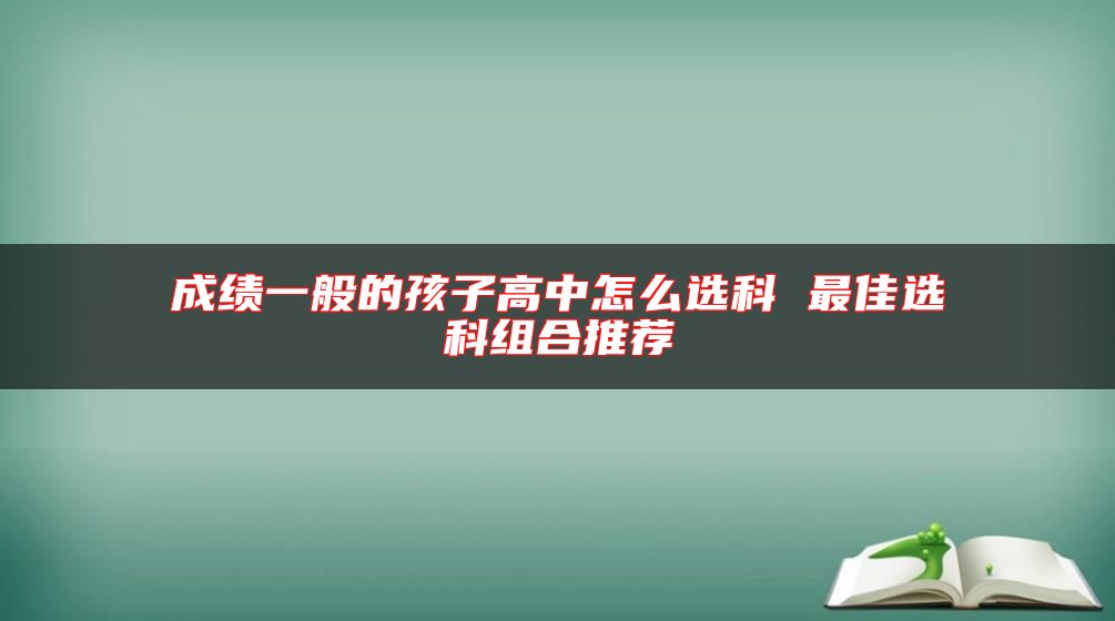 成績(jī)一般的孩子高中怎么選科 最佳選科組合推薦