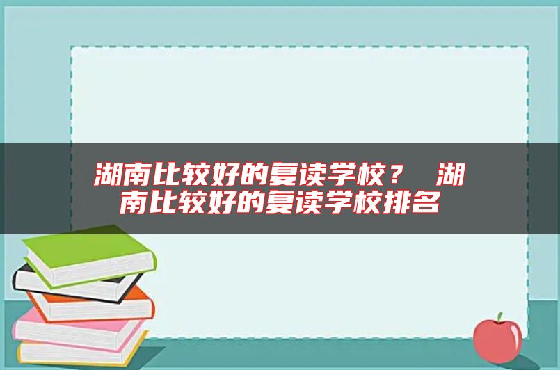 湖南比較好的復(fù)讀學(xué)校？ 湖南比較好的復(fù)讀學(xué)校排名