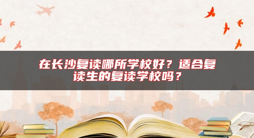 在長沙復(fù)讀哪所學(xué)校好？適合復(fù)讀生的復(fù)讀學(xué)校嗎？