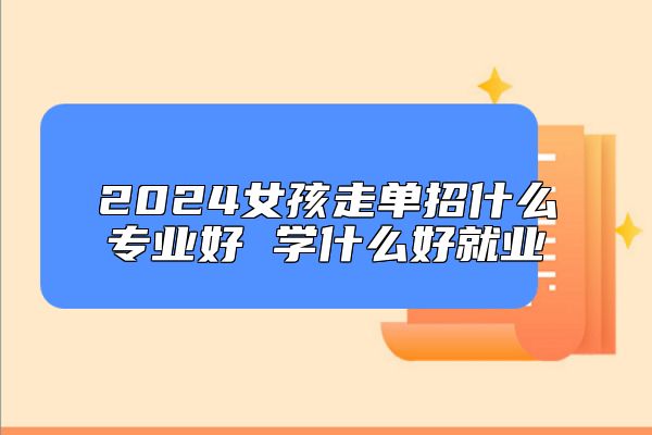 2024女孩走單招什么專業(yè)好 學(xué)什么好就業(yè)