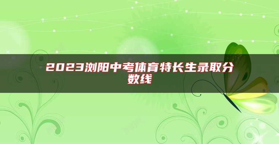 2023瀏陽(yáng)中考體育特長(zhǎng)生錄取分?jǐn)?shù)線