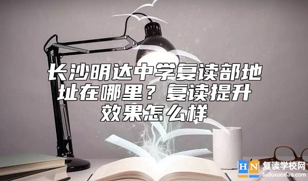 長沙明達中學復讀部地址在哪里？復讀提升效果怎么樣