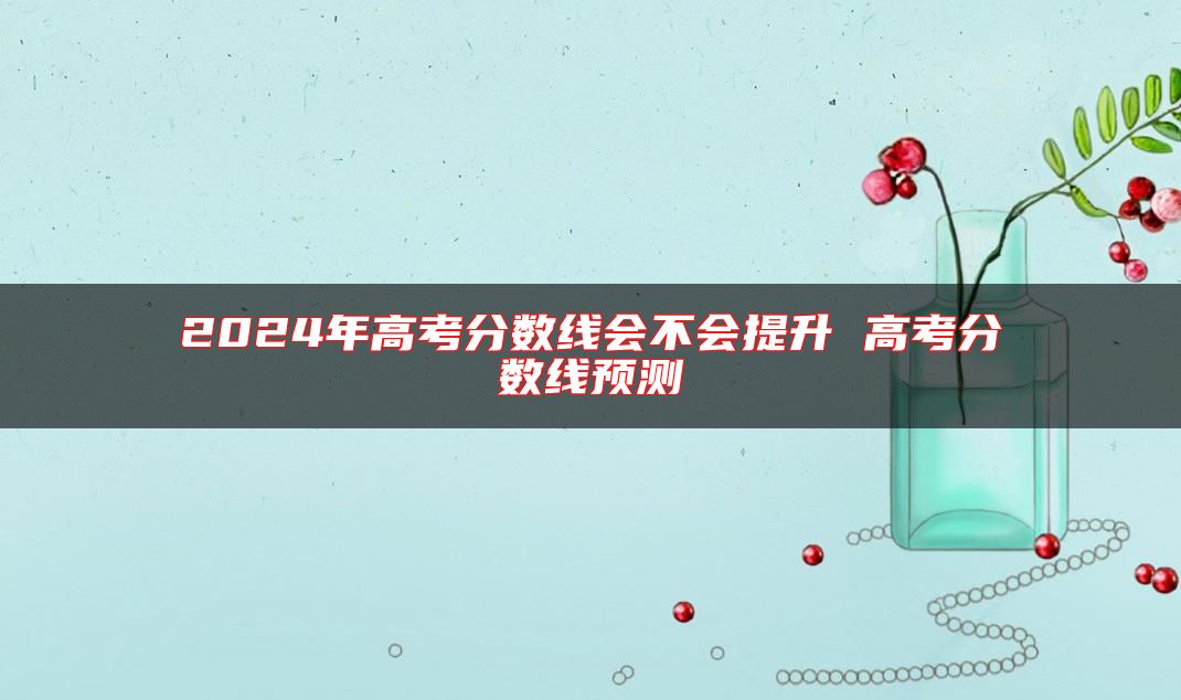 2024年高考分數(shù)線會不會提升 高考分數(shù)線預(yù)測