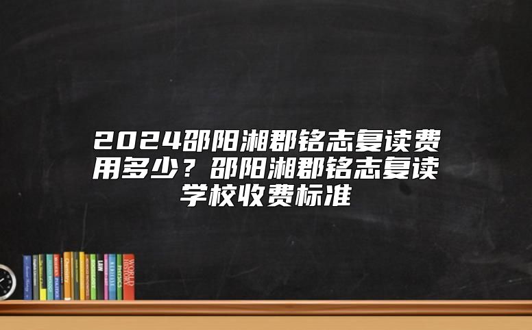 2024邵陽湘郡銘志復(fù)讀費(fèi)用多少？邵陽湘郡銘志復(fù)讀學(xué)校收費(fèi)標(biāo)準(zhǔn)