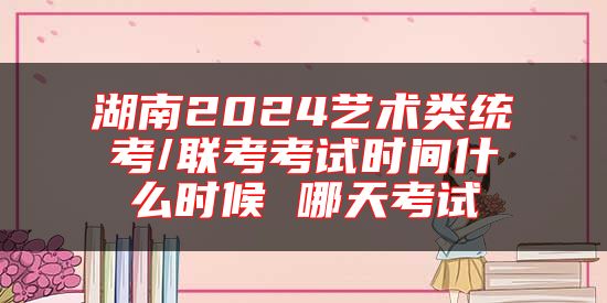 湖南2024藝術(shù)類統(tǒng)考/聯(lián)考考試時間什么時候 哪天考試