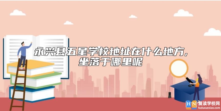 永興縣五星學校地址在什么地方,坐落于哪里呢