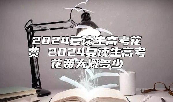 2024復(fù)讀生高考花費(fèi) 2024復(fù)讀生高考花費(fèi)大概多少