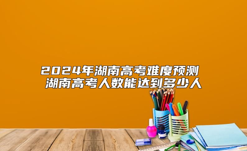 2024年湖南高考難度預測 湖南高考人數(shù)能達到多少人