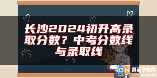 長(zhǎng)沙2024初升高錄取分?jǐn)?shù)？中考分?jǐn)?shù)線與錄取線