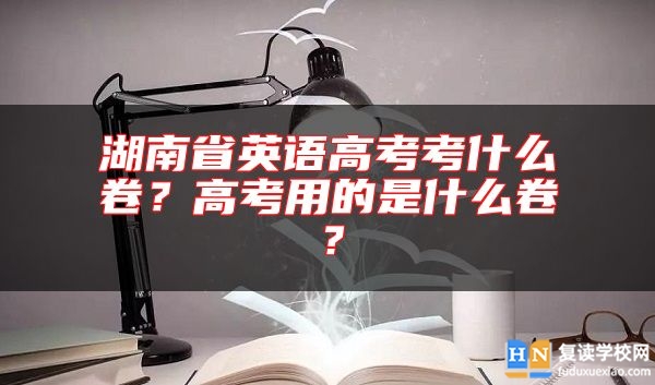 湖南省英語高考考什么卷？高考用的是什么卷？