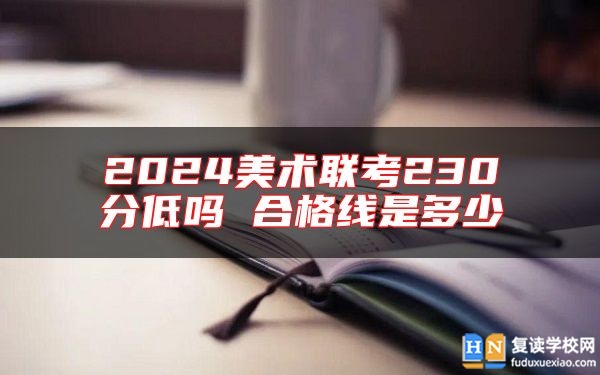 2024美術(shù)聯(lián)考230分低嗎 合格線是多少