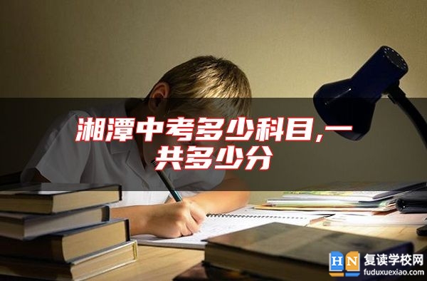 湘潭中考多少科目,一共多少分