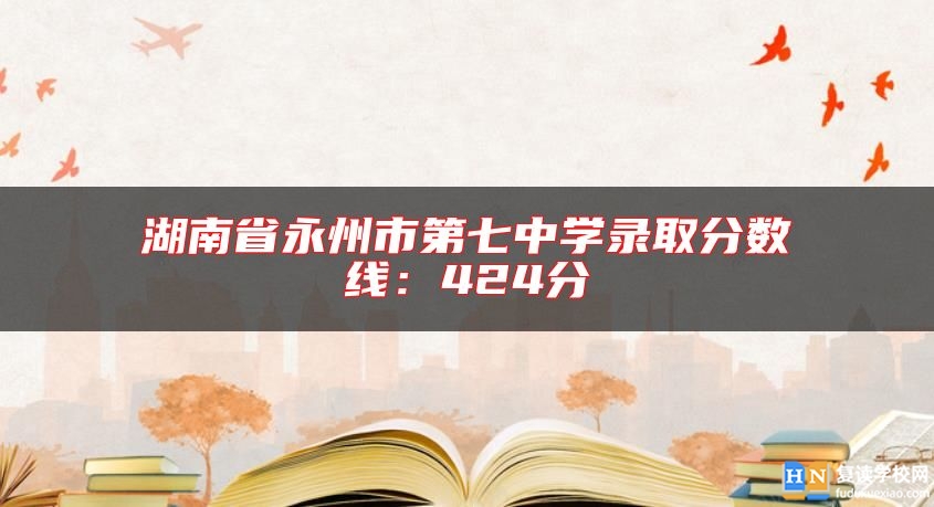 湖南省永州市第七中學(xué)錄取分?jǐn)?shù)線:424分