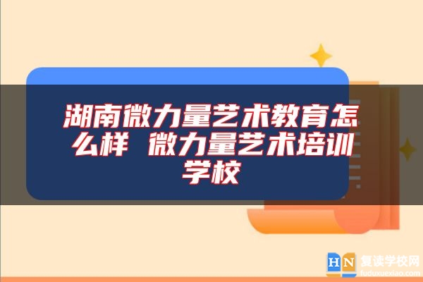 湖南微力量藝術(shù)教育怎么樣 微力量藝術(shù)培訓(xùn)學(xué)校