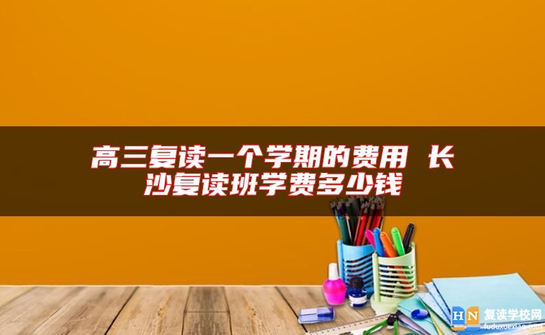 高三復(fù)讀一個(gè)學(xué)期的費(fèi)用 長沙復(fù)讀班學(xué)費(fèi)多少錢