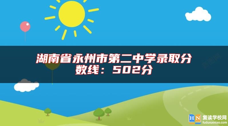 湖南省永州市第二中學(xué)錄取分?jǐn)?shù)線:502分