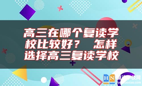 高三在哪個復(fù)讀學(xué)校比較好？ 怎樣選擇高三復(fù)讀學(xué)校