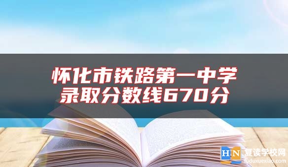 懷化市鐵路第一中學(xué)錄取分?jǐn)?shù)線670分