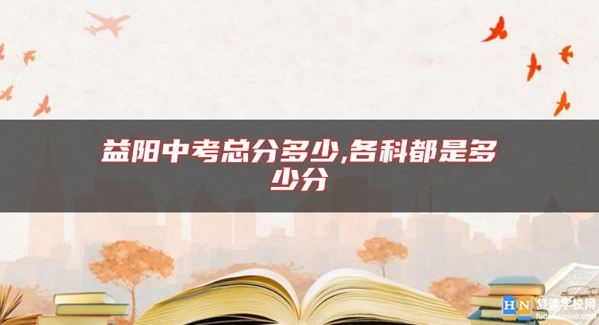 益陽(yáng)中考總分多少,各科都是多少分