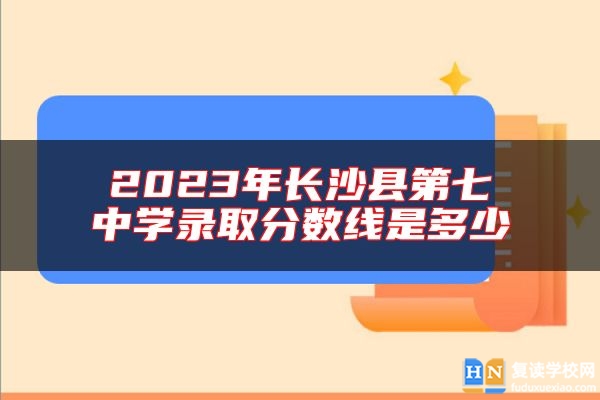 2023年長(zhǎng)沙縣第七中學(xué)錄取分?jǐn)?shù)線是多少
