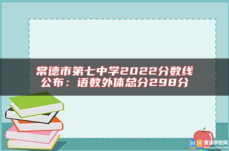 常德市第七中學2022分數(shù)線公布:語數(shù)外體總分298分