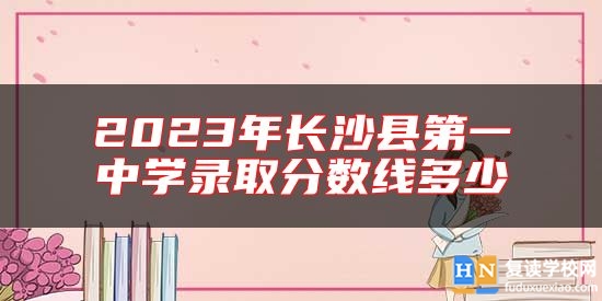2023年長(zhǎng)沙縣第一中學(xué)錄取分?jǐn)?shù)線多少