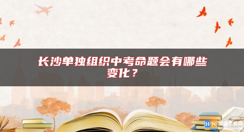 長(zhǎng)沙單獨(dú)組織中考命題會(huì)有哪些變化？