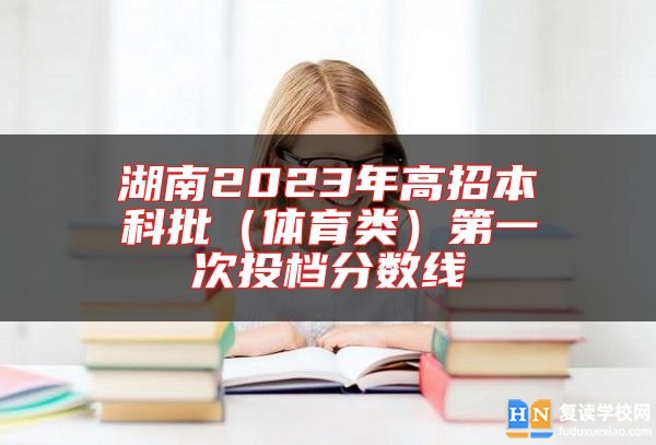 湖南2023年高招本科批(體育類)第一次投檔分?jǐn)?shù)線