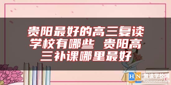 貴陽最好的高三復(fù)讀學(xué)校有哪些 貴陽高三補(bǔ)課哪里最好