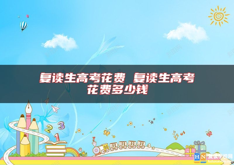 復(fù)讀生高考花費(fèi) 復(fù)讀生高考花費(fèi)多少錢