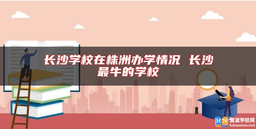 長(zhǎng)沙學(xué)校在株洲辦學(xué)情況 長(zhǎng)沙最牛的學(xué)校