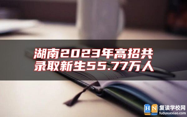 湖南2023年高招共錄取新生55.77萬(wàn)人