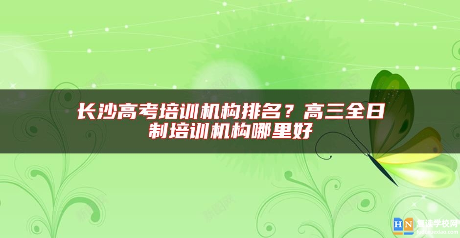 長沙高考培訓機構排名？高三全日制培訓機構哪里好