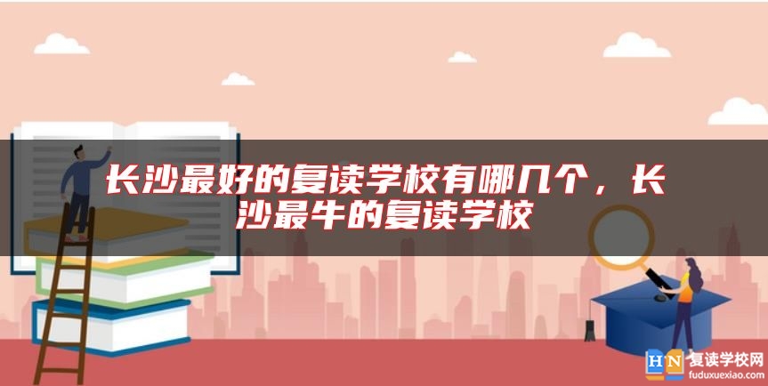 長(zhǎng)沙最好的復(fù)讀學(xué)校有哪幾個(gè)，長(zhǎng)沙最牛的復(fù)讀學(xué)校