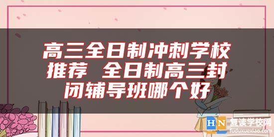 高三全日制沖刺學(xué)校推薦 全日制高三封閉輔導(dǎo)班哪個(gè)好