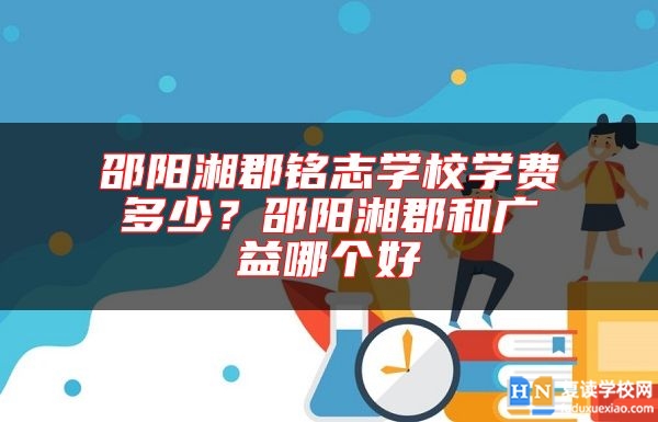 邵陽(yáng)湘郡銘志學(xué)校學(xué)費(fèi)多少?邵陽(yáng)湘郡和廣益哪個(gè)好