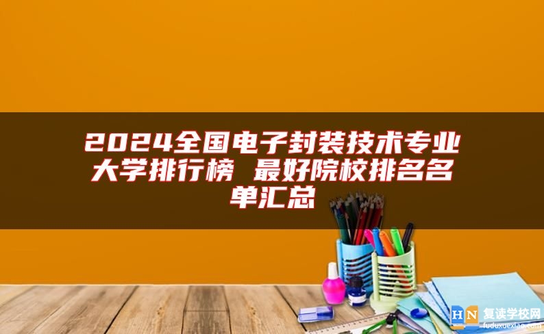 2024全國(guó)電子封裝技術(shù)專業(yè)大學(xué)排行榜 最好院校排名名單匯總