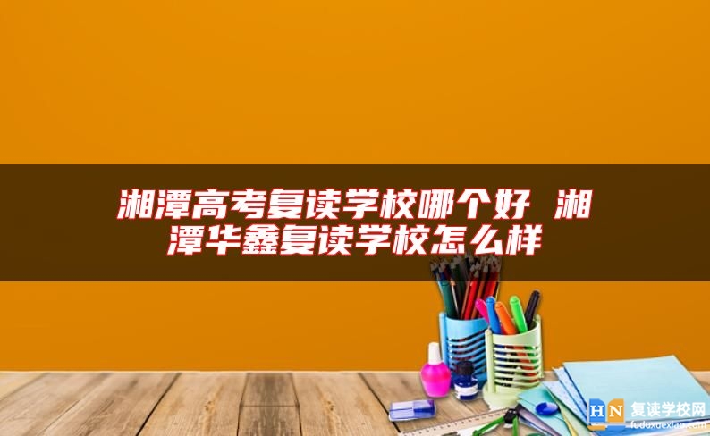 湘潭高考復(fù)讀學(xué)校哪個好 湘潭華鑫復(fù)讀學(xué)校怎么樣