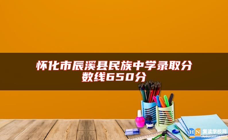 懷化市辰溪縣民族中學(xué)錄取分?jǐn)?shù)線650分