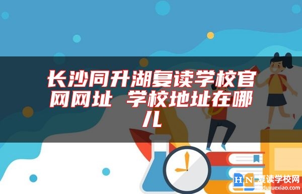長沙同升湖復(fù)讀學(xué)校官網(wǎng)網(wǎng)址 學(xué)校地址在哪兒