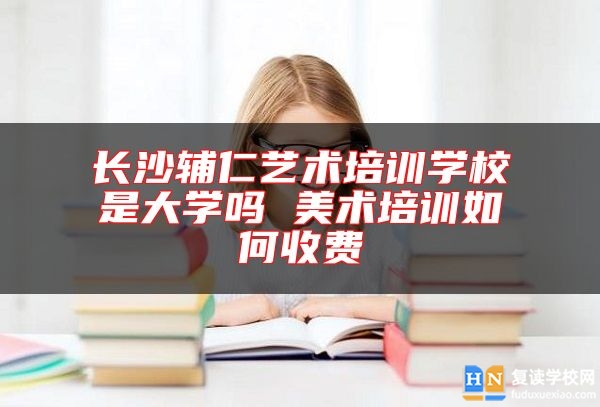 長沙輔仁藝術培訓學校是大學嗎 美術培訓如何收費