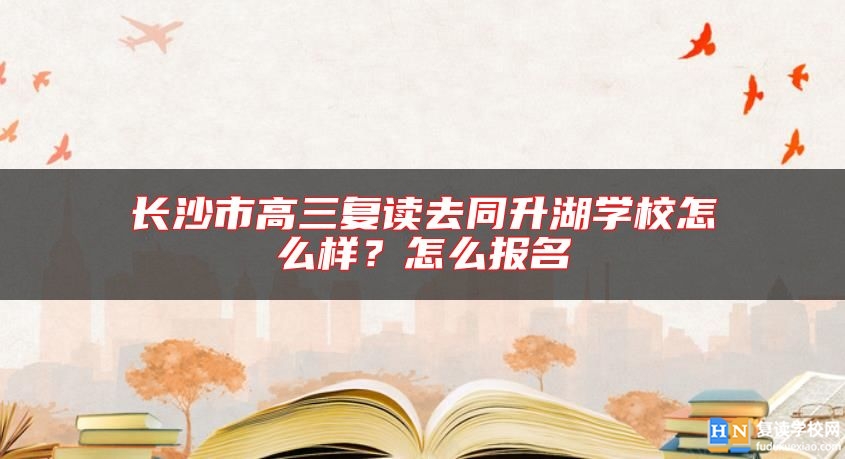 長(zhǎng)沙市高三復(fù)讀去同升湖學(xué)校怎么樣？怎么報(bào)名