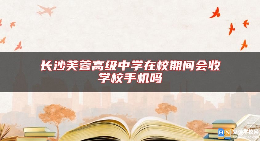 長沙芙蓉高級中學(xué)在校期間會收學(xué)校手機(jī)嗎