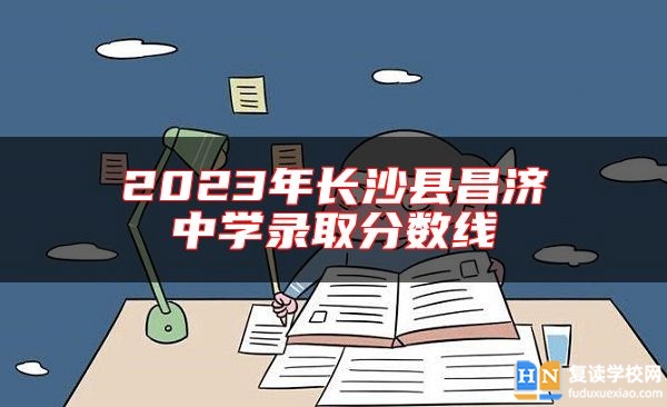2023年長(zhǎng)沙縣昌濟(jì)中學(xué)錄取分?jǐn)?shù)線