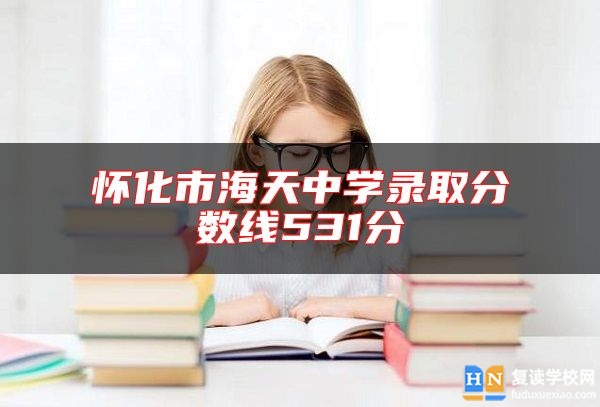 懷化市海天中學(xué)錄取分?jǐn)?shù)線531分