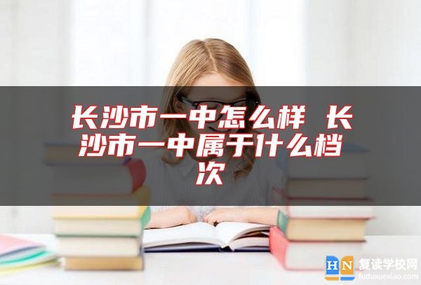 長沙市一中怎么樣 長沙市一中屬于什么檔次