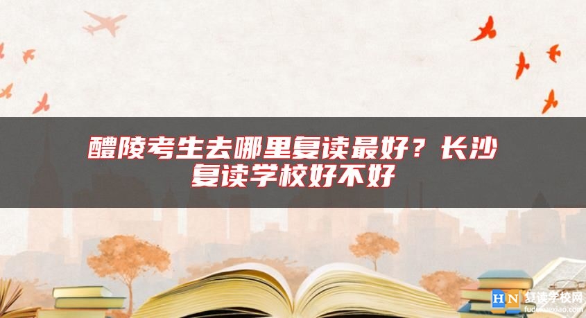 醴陵考生去哪里復讀最好？長沙復讀學校好不好