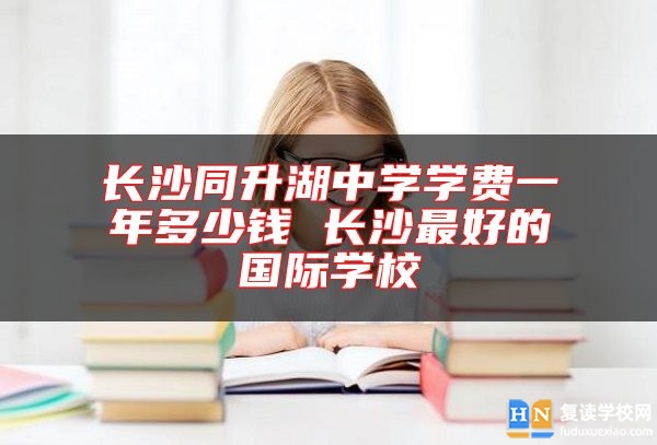 長沙同升湖中學學費一年多少錢 長沙最好的國際學校