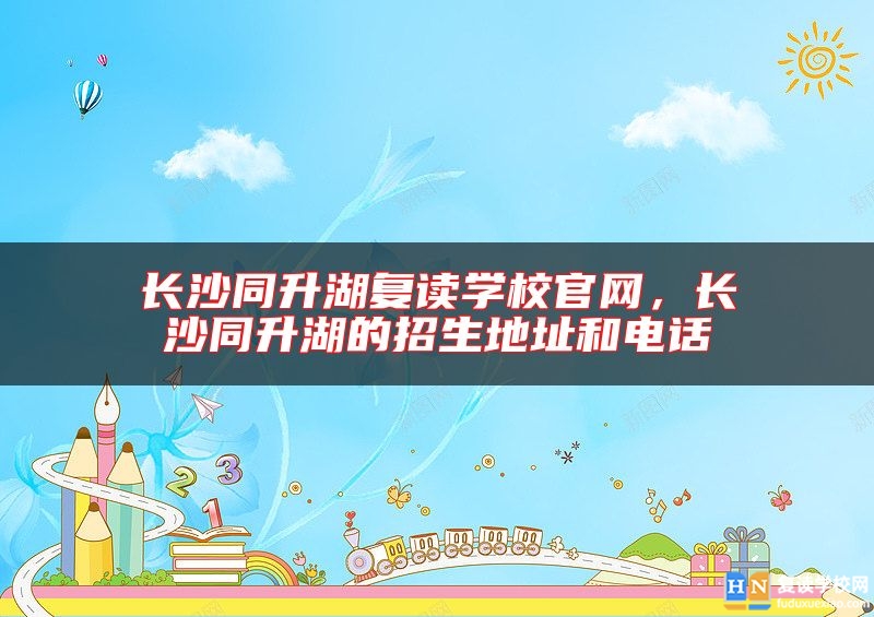 長沙同升湖復讀學校官網(wǎng)，長沙同升湖的招生地址和電話