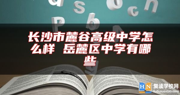 長沙市麓谷高級中學(xué)怎么樣 岳麓區(qū)中學(xué)有哪些